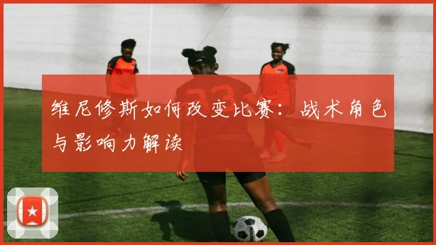 维尼修斯如何改变比赛：战术角色与影响力解读