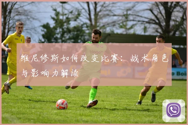 维尼修斯如何改变比赛：战术角色与影响力解读