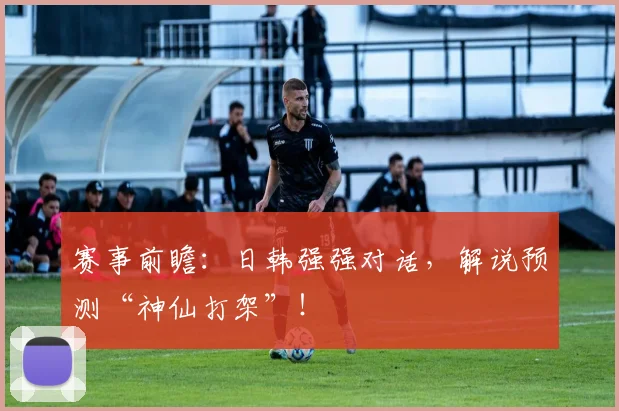 赛事前瞻：日韩强强对话，解说预测“神仙打架”！