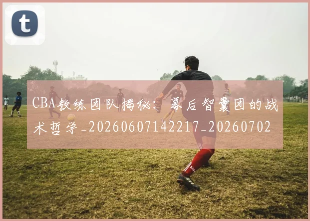 CBA教练团队揭秘：幕后智囊团的战术哲学_20260607142217_20260702163618