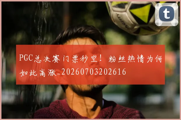PGC总决赛门票秒空！粉丝热情为何如此高涨_20260703202616