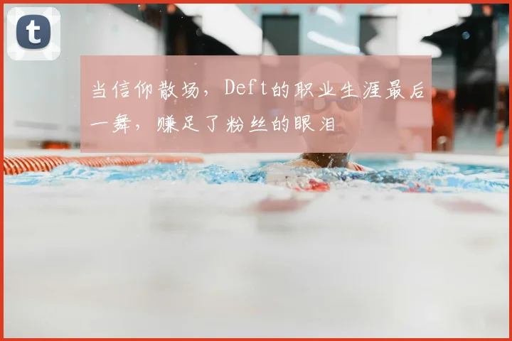当信仰散场，Deft的职业生涯最后一舞，赚足了粉丝的眼泪