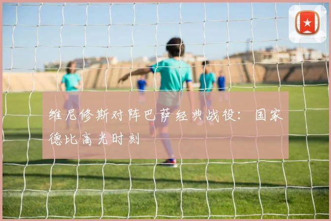 维尼修斯对阵巴萨经典战役：国家德比高光时刻