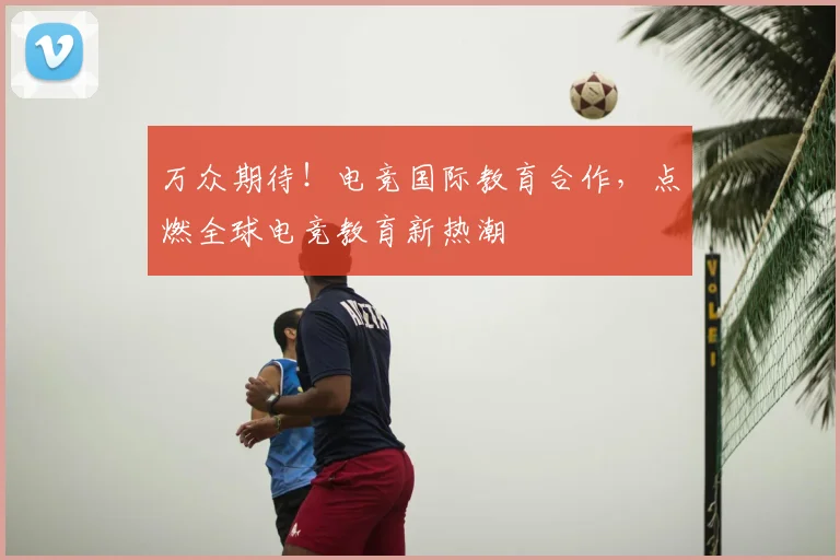 万众期待！电竞国际教育合作，点燃全球电竞教育新热潮