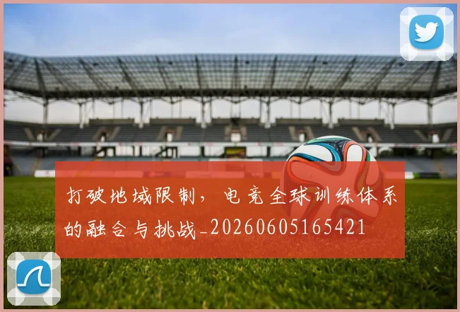 打破地域限制，电竞全球训练体系的融合与挑战_20260605165421