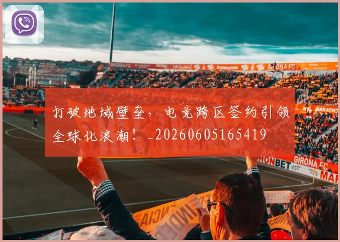 打破地域壁垒，电竞跨区签约引领全球化浪潮！_20260605165419