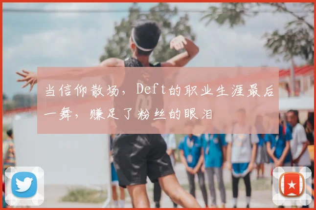 当信仰散场，Deft的职业生涯最后一舞，赚足了粉丝的眼泪