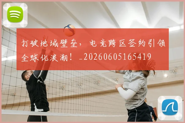 打破地域壁垒，电竞跨区签约引领全球化浪潮！_20260605165419