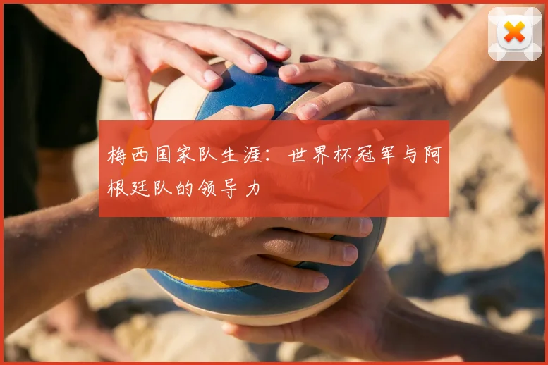 梅西国家队生涯：世界杯冠军与阿根廷队的领导力